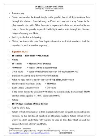 IN THE ALMIGHTY GOD NAME
Through the Mother of God mediation
I do this research
Gerges Francis Tawadrous/
2nd
Course student – physics Faculty – People's Friendship University – Moscow –Russia..
mrwaheid1@yahoo.com mrwaheid@gmail.com +201022532292
28
- I want to say
- Saturn motion data be found simply in the parallel line to all light motions data
through the distance from Mercury to Pluto. we can't catch why Saturn is the
player on the other side. What I can do, is to prove this claim and show that Saturn
data be found frequently in parallel with light motion data through the distance
between Mercury and Pluto…
- Let's try to do that in following..
- Notice, we import the data from Jupiter discussion with their numbers. And the
new data be used in another sequence.
- Equation no. (1)
- 5848 mkm – 4900 mkm = 946.5 mkm
- Where
- 5848 mkm = Mercury Pluto Distance
- 4900 mkm = Jupiter Orbital Circumference
- 946.5 mkm = Earth orbital circumference (= 940 mkm error 0.7%)
- Equation no.(1) we have discussed deeply before
- What we need her is to review the value 946.5 mkm, that because
- The Moon Displacement Daily = 88000 km
- Earth Orbital Circumference = 940 mkm
- If the moon passes the distance (940 mkm) by using its daily displacement 88000
km that needs a period = (10747 days) (error 0.6%)
- Where
- 10747 days = Saturn Orbital Period
- And we know that,
- Saturn orbital period causes a deep interaction between the earth moon and Saturn
motions. by that the data of equation no. (1) refers clearly to Saturn orbital period
where we don't understand why Saturn be used in this data which defend the
distance between Mercury and Pluto.
 