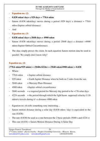 IN THE ALMIGHTY GOD NAME
Through the Mother of God mediation
I do this research
Gerges Francis Tawadrous/
2nd
Course student – physics Faculty – People's Friendship University – Moscow –Russia..
mrwaheid1@yahoo.com mrwaheid@gmail.com +201022532292
29
- Equation no. (2)
- 0.838 mkm/ days x 929 days = 778.6 mkm
- Saturn (0.838 mkm/day) moves during a period (929 days) a distance = 778.6
mkm (Jupiter orbital distance)
- And
- Equation no. (3)
- 0.838 mkm/ days x 5848 days = 4900 mkm
- Saturn (0.838 mkm/day) moves during a period (5848 days) a distance =4900
mkm (Jupiter Orbital Circumference).
- The data simply proves the claim. In each equation Saturn motion data be used in
parallel. We simply don't know why?
Equation no. (4)
(778.6 mkm/929 mkm) = (5040s/4224s) = (5848 mkm/4900 mkm) = 0.838
- Where
- 778.6 mkm = Jupiter orbital distance
- 929 mkm = Earth Jupiter Distance when be both on 2 sides from the sun.
- 5848 mkm = Mercury Pluto Distance
- 4900 mkm =Jupiter orbital circumference
- 5040 seconds = a required period for Mercury day period to be =176 solar days
- 4224 seconds = the period through which the light beam supposed velocity (1.16
mkm/s) travels during it’s a distance 4900 mkm
- Equation no. (4) tells something very interesting…
- Saturn motion distance during a solar day (0.838 mkm / day) is equivalent to the
rate (0.838)
- The rate (0.838) be used as a rate between the 2 basic periods (5040 s and 4224 s)
- This rate (0.838) = Saturn Motion Distance During A Solar Day
 