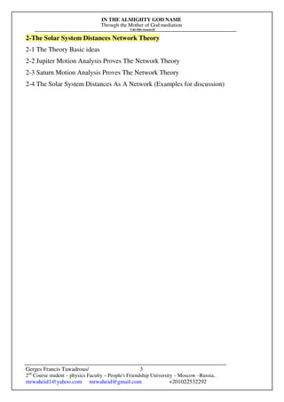 IN THE ALMIGHTY GOD NAME
Through the Mother of God mediation
I do this research
Gerges Francis Tawadrous/
2nd
Course student – physics Faculty – People's Friendship University – Moscow –Russia..
mrwaheid1@yahoo.com mrwaheid@gmail.com +201022532292
3
2-The Solar System Distances Network Theory
2-1 The Theory Basic ideas
2-2 Jupiter Motion Analysis Proves The Network Theory
2-3 Saturn Motion Analysis Proves The Network Theory
2-4 The Solar System Distances As A Network (Examples for discussion)
 
