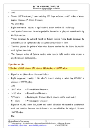 IN THE ALMIGHTY GOD NAME
Through the Mother of God mediation
I do this research
Gerges Francis Tawadrous/
2nd
Course student – physics Faculty – People's Friendship University – Moscow –Russia..
mrwaheid1@yahoo.com mrwaheid@gmail.com +201022532292
31
- And
- Saturn (0.838 mkm/day) moves during 800 days a distance = 671 mkm = Venus
Jupiter Distance (A Direct Distance)
- We know that,
- Light motion for 1 second is equivalent to planet motion for 1 solar day
- And by that Saturn uses the same period in days units, in place of seconds units by
the light motion.
- Venus distances be defined based on Saturn motion while Earth distances be
defined based on light motion by using the same periods of time.
- The data proves the point of view that, Saturn motion data be found in parallel
with light motion data.
- The frequent using of Saturn motion data trough light motion data creates a
question needs explanation…
Equation no. (8)
929 mkm x 108.2 mkm = 671 mkm x 149.6 mkm = 100733 mkm
- Equation no. (8) we have discussed before.
- Light supposed velocity (1.16 mkm/s) travels during a solar day (86400s) a
distance =100733 mkm.
- And
- 108.2 mkm = Venus Orbital Distance
- 149.6 mkm = Earth Orbital Distance
- 929 mkm = Earth Jupiter Distance (the 2 planets on the sun 2 sides)
- 671 mkm = Venus Jupiter Distance
- Equation no. (8) shows that, Earth and Venus distances be created in comparison
with one another, because the 4 distance be controlled by the original distance
100733 mkm.
- But
 