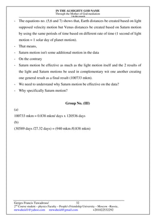 IN THE ALMIGHTY GOD NAME
Through the Mother of God mediation
I do this research
Gerges Francis Tawadrous/
2nd
Course student – physics Faculty – People's Friendship University – Moscow –Russia..
mrwaheid1@yahoo.com mrwaheid@gmail.com +201022532292
32
- The equations no. (5,6 and 7) shows that, Earth distances be created based on light
supposed velocity motion but Venus distances be created based on Saturn motion
by using the same periods of time based on different rate of time (1 second of light
motion = 1 solar day of planet motion).
- That means,
- Saturn motion isn't some additional motion in the data
- On the contrary
- Saturn motion be effective as much as the light motion itself and the 2 results of
the light and Saturn motions be used in complementary wit one another creating
one general result as a final result (100733 mkm).
- We need to understand why Saturn motion be effective on the data?
- Why specifically Saturn motion?
Group No. (III)
(a)
100733 mkm = 0.838 mkm/ days x 120536 days
(b)
(30589 days /27.32 days) = (940 mkm /0.838 mkm)
 