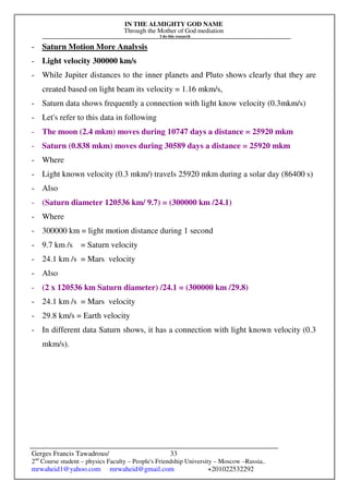 IN THE ALMIGHTY GOD NAME
Through the Mother of God mediation
I do this research
Gerges Francis Tawadrous/
2nd
Course student – physics Faculty – People's Friendship University – Moscow –Russia..
mrwaheid1@yahoo.com mrwaheid@gmail.com +201022532292
33
- Saturn Motion More Analysis
- Light velocity 300000 km/s
- While Jupiter distances to the inner planets and Pluto shows clearly that they are
created based on light beam its velocity = 1.16 mkm/s,
- Saturn data shows frequently a connection with light know velocity (0.3mkm/s)
- Let's refer to this data in following
- The moon (2.4 mkm) moves during 10747 days a distance = 25920 mkm
- Saturn (0.838 mkm) moves during 30589 days a distance = 25920 mkm
- Where
- Light known velocity (0.3 mkm/) travels 25920 mkm during a solar day (86400 s)
- Also
- (Saturn diameter 120536 km/ 9.7) = (300000 km /24.1)
- Where
- 300000 km = light motion distance during 1 second
- 9.7 km /s = Saturn velocity
- 24.1 km /s = Mars velocity
- Also
- (2 x 120536 km Saturn diameter) /24.1 = (300000 km /29.8)
- 24.1 km /s = Mars velocity
- 29.8 km/s = Earth velocity
- In different data Saturn shows, it has a connection with light known velocity (0.3
mkm/s).
 