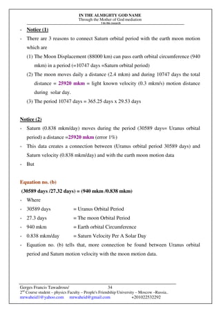 IN THE ALMIGHTY GOD NAME
Through the Mother of God mediation
I do this research
Gerges Francis Tawadrous/
2nd
Course student – physics Faculty – People's Friendship University – Moscow –Russia..
mrwaheid1@yahoo.com mrwaheid@gmail.com +201022532292
34
- Notice (1)
- There are 3 reasons to connect Saturn orbital period with the earth moon motion
which are
(1) The Moon Displacement (88000 km) can pass earth orbital circumference (940
mkm) in a period (=10747 days =Saturn orbital period)
(2) The moon moves daily a distance (2.4 mkm) and during 10747 days the total
distance = 25920 mkm = light known velocity (0.3 mkm/s) motion distance
during solar day.
(3) The period 10747 days = 365.25 days x 29.53 days
Notice (2)
- Saturn (0.838 mkm/day) moves during the period (30589 days= Uranus orbital
period) a distance =25920 mkm (error 1%)
- This data creates a connection between (Uranus orbital period 30589 days) and
Saturn velocity (0.838 mkm/day) and with the earth moon motion data
- But
Equation no. (b)
(30589 days /27.32 days) = (940 mkm /0.838 mkm)
- Where
- 30589 days = Uranus Orbital Period
- 27.3 days = The moon Orbital Period
- 940 mkm = Earth orbital Circumference
- 0.838 mkm/day = Saturn Velocity Per A Solar Day
- Equation no. (b) tells that, more connection be found between Uranus orbital
period and Saturn motion velocity with the moon motion data.
 
