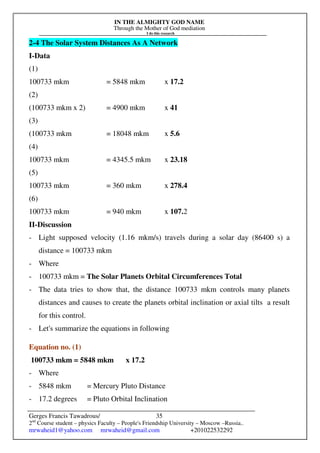 IN THE ALMIGHTY GOD NAME
Through the Mother of God mediation
I do this research
Gerges Francis Tawadrous/
2nd
Course student – physics Faculty – People's Friendship University – Moscow –Russia..
mrwaheid1@yahoo.com mrwaheid@gmail.com +201022532292
35
2-4 The Solar System Distances As A Network
I-Data
(1)
100733 mkm = 5848 mkm x 17.2
(2)
(100733 mkm x 2) = 4900 mkm x 41
(3)
(100733 mkm = 18048 mkm x 5.6
(4)
100733 mkm = 4345.5 mkm x 23.18
(5)
100733 mkm = 360 mkm x 278.4
(6)
100733 mkm = 940 mkm x 107.2
II-Discussion
- Light supposed velocity (1.16 mkm/s) travels during a solar day (86400 s) a
distance = 100733 mkm
- Where
- 100733 mkm = The Solar Planets Orbital Circumferences Total
- The data tries to show that, the distance 100733 mkm controls many planets
distances and causes to create the planets orbital inclination or axial tilts a result
for this control.
- Let's summarize the equations in following
Equation no. (1)
100733 mkm = 5848 mkm x 17.2
- Where
- 5848 mkm = Mercury Pluto Distance
- 17.2 degrees = Pluto Orbital Inclination
 