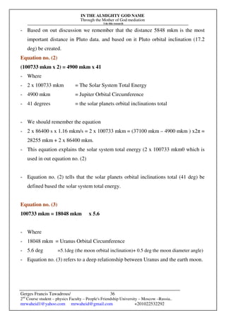 IN THE ALMIGHTY GOD NAME
Through the Mother of God mediation
I do this research
Gerges Francis Tawadrous/
2nd
Course student – physics Faculty – People's Friendship University – Moscow –Russia..
mrwaheid1@yahoo.com mrwaheid@gmail.com +201022532292
36
- Based on out discussion we remember that the distance 5848 mkm is the most
important distance in Pluto data. and based on it Pluto orbital inclination (17.2
deg) be created.
Equation no. (2)
(100733 mkm x 2) = 4900 mkm x 41
- Where
- 2 x 100733 mkm = The Solar System Total Energy
- 4900 mkm = Jupiter Orbital Circumference
- 41 degrees = the solar planets orbital inclinations total
- We should remember the equation
- 2 x 86400 s x 1.16 mkm/s = 2 x 100733 mkm = (37100 mkm – 4900 mkm ) x2π =
28255 mkm + 2 x 86400 mkm.
- This equation explains the solar system total energy (2 x 100733 mkm0 which is
used in out equation no. (2)
- Equation no. (2) tells that the solar planets orbital inclinations total (41 deg) be
defined based the solar system total energy.
Equation no. (3)
100733 mkm = 18048 mkm x 5.6
- Where
- 18048 mkm = Uranus Orbital Circumference
- 5.6 deg =5.1deg (the moon orbital inclination)+ 0.5 deg the moon diameter angle)
- Equation no. (3) refers to a deep relationship between Uranus and the earth moon.
 