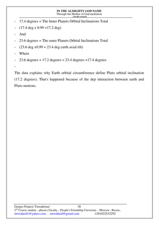 IN THE ALMIGHTY GOD NAME
Through the Mother of God mediation
I do this research
Gerges Francis Tawadrous/
2nd
Course student – physics Faculty – People's Friendship University – Moscow –Russia..
mrwaheid1@yahoo.com mrwaheid@gmail.com +201022532292
38
- 17.4 degrees = The Inner Planets Orbital Inclinations Total
- (17.4 deg x 0.99 =17.2 deg)
- And
- 23.6 degrees = The outer Planets Orbital Inclinations Total
- (23.6 deg x0.99 = 23.4 deg earth axial tilt)
- Where
- 23.6 degrees + 17.2 degrees = 23.4 degrees +17.4 degrees
-
The data explains why Earth orbital circumference define Pluto orbital inclination
(17.2 degrees). That's happened because of the dep interaction between earth and
Pluto motions.
 