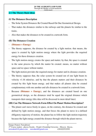 IN THE ALMIGHTY GOD NAME
Through the Mother of God mediation
I do this research
Gerges Francis Tawadrous/
2nd
Course student – physics Faculty – People's Friendship University – Moscow –Russia..
mrwaheid1@yahoo.com mrwaheid@gmail.com +201022532292
4
2-1 The Theory Basic ideas
(I) The Distances Description
- The Solar System Distances Be Created Based On One Geometrical Design.
- That makes the distances similar to the railways and the planets be similar to the
trains.
- Also that makes the distances to be created in a network form.
(II) The Distances Creation
- (Distance = Energy)
- The theory supposes, the distance be created by a light motion. that means, the
space is created by light motion energy where the light provides the required
energy for these distances creation.
- The light motion energy creates the space and matter, by that, the space is created
in the same process by which the matter be created. means, no matter without
space and no space without matter.
- The light motion provides the required energy for matter and its distance creation.
- The theory supposes that, the solar system be created out of one light beam its
velocity =1.16 mkm/sec. and by that the planets matters and their distances be
created by this light beam energy. and that makes all planets data be created
complementary with one another and alls distances be created in a network form.
- Because (Distance = Energy), and the distances are created based on one
geometrical design, so the distances total be equal the original distance which
transports their energy (this idea will be discussed in more detail later)
(III) Can The Distances Network Form Effect On Planet Motion Description?
- The planet can't move freely in space, on the contrary, the distance be created and
defined by light motion energy. and that forces the planet to move in a defined
obligatory trajectory of motion. the planet has to follow the light motion trajectory
because the light energy created the distance through which the planet moves.
 