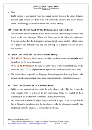 IN THE ALMIGHTY GOD NAME
Through the Mother of God mediation
I do this research
Gerges Francis Tawadrous/
2nd
Course student – physics Faculty – People's Friendship University – Moscow –Russia..
mrwaheid1@yahoo.com mrwaheid@gmail.com +201022532292
5
- Now
- Light motion is distinguish from the planet motion through the same distance,
because light motion (for first) time will create the distance but planet motion
doesn't need energy because the distance be created already.
(IV) What's The Useful Result Of The Distances As A Network Form?
- The distances network form be useful because we can conclude any distance value
based on the other distances. Where, the distances can't be independent distances
from one another, but the distances be created based on one another, which enable
us to predict any distance value and also can help us to explain why any distance
has its value…
(V) What Does Prove The Distances Network Theory?
- 50% Of All Distances in the solar system be equal one another (Appendix no. 1
provides a list for these distances)
- 40 % Of All Distances in the solar system be rated with one another based on the
same one rate (1.0725) (Appendix no. 1 provides a list for these distances also)
- The data analysis be provide in this paper discussion proves that many distances be
created based on geometrical design and in proportionality with other distances.
(VI) Why The Distances Be In A Network Form?
- While we are so confused to explain the solar planets order. The fact is that, the
solar planets order is a typical to the interference frame be created by light
coherence in the double slits experiment (Young Experiment).
- the frame which produced bright fringes and dark fringes. If we accept that the
bright fringes be the planets and the dark fringes to be the distances (space) by that
the planets order be a typical to the interference frame.
 