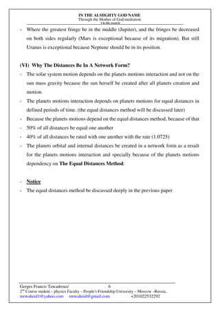 IN THE ALMIGHTY GOD NAME
Through the Mother of God mediation
I do this research
Gerges Francis Tawadrous/
2nd
Course student – physics Faculty – People's Friendship University – Moscow –Russia..
mrwaheid1@yahoo.com mrwaheid@gmail.com +201022532292
6
- Where the greatest fringe be in the middle (Jupiter), and the fringes be decreased
on both sides regularly (Mars is exceptional because of its migration). But still
Uranus is exceptional because Neptune should be in its position.
(VI) Why The Distances Be In A Network Form?
- The solar system motion depends on the planets motions interaction and not on the
sun mass gravity because the sun herself be created after all planets creation and
motion.
- The planets motions interaction depends on planets motions for equal distances in
defined periods of time. (the equal distances method will be discussed later)
- Because the planets motions depend on the equal distances method, because of that
- 50% of all distances be equal one another
- 40% of all distances be rated with one another with the rate (1.0725)
- The planets orbital and internal distances be created in a network form as a result
for the planets motions interaction and specially because of the planets motions
dependency on The Equal Distances Method.
- Notice
- The equal distances method be discussed deeply in the previous paper
 