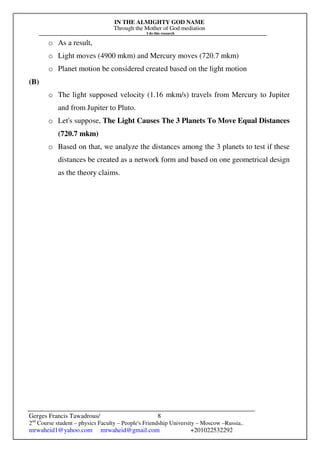 IN THE ALMIGHTY GOD NAME
Through the Mother of God mediation
I do this research
Gerges Francis Tawadrous/
2nd
Course student – physics Faculty – People's Friendship University – Moscow –Russia..
mrwaheid1@yahoo.com mrwaheid@gmail.com +201022532292
8
o As a result,
o Light moves (4900 mkm) and Mercury moves (720.7 mkm)
o Planet motion be considered created based on the light motion
(B)
o The light supposed velocity (1.16 mkm/s) travels from Mercury to Jupiter
and from Jupiter to Pluto.
o Let's suppose, The Light Causes The 3 Planets To Move Equal Distances
(720.7 mkm)
o Based on that, we analyze the distances among the 3 planets to test if these
distances be created as a network form and based on one geometrical design
as the theory claims.
 