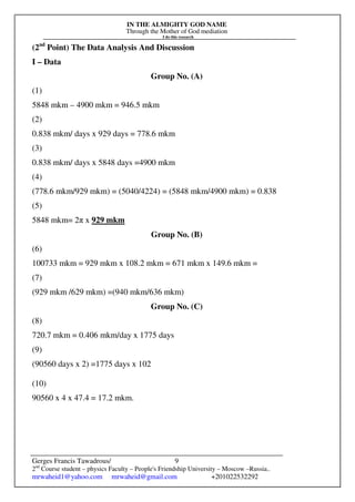 IN THE ALMIGHTY GOD NAME
Through the Mother of God mediation
I do this research
Gerges Francis Tawadrous/
2nd
Course student – physics Faculty – People's Friendship University – Moscow –Russia..
mrwaheid1@yahoo.com mrwaheid@gmail.com +201022532292
9
(2nd
Point) The Data Analysis And Discussion
I – Data
Group No. (A)
(1)
5848 mkm – 4900 mkm = 946.5 mkm
(2)
0.838 mkm/ days x 929 days = 778.6 mkm
(3)
0.838 mkm/ days x 5848 days =4900 mkm
(4)
(778.6 mkm/929 mkm) = (5040/4224) = (5848 mkm/4900 mkm) = 0.838
(5)
5848 mkm= 2π x 929 mkm
Group No. (B)
(6)
100733 mkm = 929 mkm x 108.2 mkm = 671 mkm x 149.6 mkm =
(7)
(929 mkm /629 mkm) =(940 mkm/636 mkm)
Group No. (C)
(8)
720.7 mkm = 0.406 mkm/day x 1775 days
(9)
(90560 days x 2) =1775 days x 102
(10)
90560 x 4 x 47.4 = 17.2 mkm.
 