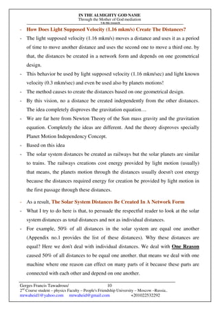 IN THE ALMIGHTY GOD NAME
Through the Mother of God mediation
I do this research
Gerges Francis Tawadrous/
2nd
Course student – physics Faculty – People's Friendship University – Moscow –Russia..
mrwaheid1@yahoo.com mrwaheid@gmail.com +201022532292
10
- How Does Light Supposed Velocity (1.16 mkm/s) Create The Distances?
- The light supposed velocity (1.16 mkm/s) moves a distance and uses it as a period
of time to move another distance and uses the second one to move a third one. by
that, the distances be created in a network form and depends on one geometrical
design.
- This behavior be used by light supposed velocity (1.16 mkm/sec) and light known
velocity (0.3 mkm/sec) and even be used also by planets motions!
- The method causes to create the distances based on one geometrical design.
- By this vision, no a distance be created independently from the other distances.
The idea completely disproves the gravitation equation…
- We are far here from Newton Theory of the Sun mass gravity and the gravitation
equation. Completely the ideas are different. And the theory disproves specially
Planet Motion Independency Concept.
- Based on this idea
- The solar system distances be created as railways but the solar planets are similar
to trains. The railways creations cost energy provided by light motion (usually)
that means, the planets motion through the distances usually doesn't cost energy
because the distances required energy for creation be provided by light motion in
the first passage through these distances.
- As a result, The Solar System Distances Be Created In A Network Form
- What I try to do here is that, to persuade the respectful reader to look at the solar
system distances as total distances and not as individual distances.
- For example, 50% of all distances in the solar system are equal one another
(Appendix no.1 provides the list of these distances). Why these distances are
equal? Here we don't deal with individual distances. We deal with One Reason
caused 50% of all distances to be equal one another. that means we deal with one
machine where one reason can effect on many parts of it because these parts are
connected with each other and depend on one another.
 