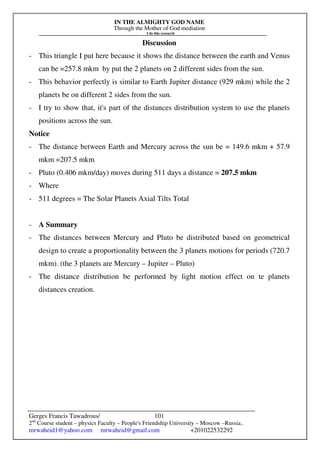 IN THE ALMIGHTY GOD NAME
Through the Mother of God mediation
I do this research
Gerges Francis Tawadrous/
2nd
Course student – physics Faculty – People's Friendship University – Moscow –Russia..
mrwaheid1@yahoo.com mrwaheid@gmail.com +201022532292
101
Discussion
- This triangle I put here because it shows the distance between the earth and Venus
can be =257.8 mkm by put the 2 planets on 2 different sides from the sun.
- This behavior perfectly is similar to Earth Jupiter distance (929 mkm) while the 2
planets be on different 2 sides from the sun.
- I try to show that, it's part of the distances distribution system to use the planets
positions across the sun.
Notice
- The distance between Earth and Mercury across the sun be = 149.6 mkm + 57.9
mkm =207.5 mkm
- Pluto (0.406 mkm/day) moves during 511 days a distance = 207.5 mkm
- Where
- 511 degrees = The Solar Planets Axial Tilts Total
- A Summary
- The distances between Mercury and Pluto be distributed based on geometrical
design to create a proportionality between the 3 planets motions for periods (720.7
mkm). (the 3 planets are Mercury – Jupiter – Pluto)
- The distance distribution be performed by light motion effect on te planets
distances creation.
 