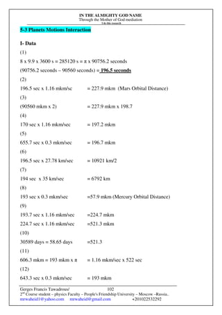 IN THE ALMIGHTY GOD NAME
Through the Mother of God mediation
I do this research
Gerges Francis Tawadrous/
2nd
Course student – physics Faculty – People's Friendship University – Moscow –Russia..
mrwaheid1@yahoo.com mrwaheid@gmail.com +201022532292
102
5-3 Planets Motions Interaction
I- Data
(1)
8 x 9.9 x 3600 s = 285120 s = π x 90756.2 seconds
(90756.2 seconds – 90560 seconds) = 196.5 seconds
(2)
196.5 sec x 1.16 mkm/sc = 227.9 mkm (Mars Orbital Distance)
(3)
(90560 mkm x 2) = 227.9 mkm x 198.7
(4)
170 sec x 1.16 mkm/sec = 197.2 mkm
(5)
655.7 sec x 0.3 mkm/sec = 196.7 mkm
(6)
196.5 sec x 27.78 km/sec = 10921 km/2
(7)
194 sec x 35 km/sec = 6792 km
(8)
193 sec x 0.3 mkm/sec =57.9 mkm (Mercury Orbital Distance)
(9)
193.7 sec x 1.16 mkm/sec =224.7 mkm
224.7 sec x 1.16 mkm/sec =521.3 mkm
(10)
30589 days = 58.65 days =521.3
(11)
606.3 mkm = 193 mkm x π = 1.16 mkm/sec x 522 sec
(12)
643.3 sec x 0.3 mkm/sec = 193 mkm
 