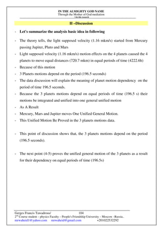 IN THE ALMIGHTY GOD NAME
Through the Mother of God mediation
I do this research
Gerges Francis Tawadrous/
2nd
Course student – physics Faculty – People's Friendship University – Moscow –Russia..
mrwaheid1@yahoo.com mrwaheid@gmail.com +201022532292
104
II –Discussion
- Let's summarize the analysis basic idea in following
- The theory tells, the light supposed velocity (1.16 mkm/s) started from Mercury
passing Jupiter, Pluto and Mars
- Light supposed velocity (1.16 mkm/s) motion effects on the 4 planets caused the 4
planets to move equal distances (720.7 mkm) in equal periods of time (4222.6h)
- Because of this motion
- 3 Planets motions depend on the period (196.5 seconds)
- The data discussion will explain the meaning of planet motion dependency on the
period of time 196.5 seconds.
- Because the 3 planets motions depend on equal periods of time (196.5 s) their
motions be integrated and unified into one general unified motion
- As A Result
- Mercury, Mars and Jupiter moves One Unified General Motion.
- This Unified Motion Be Proved in the 3 planets motions data.
- This point of discussion shows that, the 3 planets motions depend on the period
(196.5 seconds).
- The next point (4-5) proves the unified general motion of the 3 planets as a result
for their dependency on equal periods of time (196.5s)
 