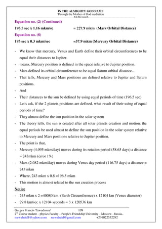 IN THE ALMIGHTY GOD NAME
Through the Mother of God mediation
I do this research
Gerges Francis Tawadrous/
2nd
Course student – physics Faculty – People's Friendship University – Moscow –Russia..
mrwaheid1@yahoo.com mrwaheid@gmail.com +201022532292
109
Equation no. (2) (Continued)
196.5 sec x 1.16 mkm/sc = 227.9 mkm (Mars Orbital Distance)
Equation no. (8)
193 sec x 0.3 mkm/sec =57.9 mkm (Mercury Orbital Distance)
- We know that mercury, Venus and Earth define their orbital circumferences to be
equal their distances to Jupiter.
- means, Mercury position is defined in the space relative to Jupiter position.
- Mars defined its orbital circumference to be equal Saturn orbital distance…
- That tells, Mercury and Mars positions are defined relative to Jupiter and Saturn
positions.
- And
- Their distances to the sun be defined by using equal periods of time (196.5 sec)
- Let's ask, if the 2 planets positions are defined, what result of their using of equal
periods of time?
- They almost define the sun position in the solar system
- The theory tells, the sun is created after all solar planets creation and motion. the
equal periods be used almost to define the sun position in the solar system relative
to Mercury and Mars positions relative to Jupiter position.
- The point is that,
- Mercury (4.095 mkm/day) moves during its rotation period (58.65 days) a distance
= 243mkm (error 1%)
- Mars (2.082 mkm/day) moves during Venus day period (116.75 days) a distance =
243 mkm
- Where, 243 mkm x 0.8 =196.5 mkm
- This motion is almost related to the sun creation process
Notice
- 243 mkm x 2 =40080 km (Earth Circumference) x 12104 km (Venus diameter)
- 29.8 km/sec x 12104 seconds = 3 x 120536 km
 