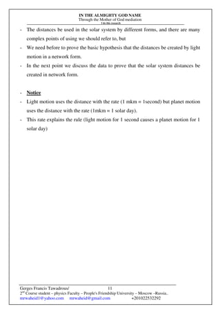 IN THE ALMIGHTY GOD NAME
Through the Mother of God mediation
I do this research
Gerges Francis Tawadrous/
2nd
Course student – physics Faculty – People's Friendship University – Moscow –Russia..
mrwaheid1@yahoo.com mrwaheid@gmail.com +201022532292
11
- The distances be used in the solar system by different forms, and there are many
complex points of using we should refer to, but
- We need before to prove the basic hypothesis that the distances be created by light
motion in a network form.
- In the next point we discuss the data to prove that the solar system distances be
created in network form.
- Notice
- Light motion uses the distance with the rate (1 mkm = 1second) but planet motion
uses the distance with the rate (1mkm = 1 solar day).
- This rate explains the rule (light motion for 1 second causes a planet motion for 1
solar day)
 