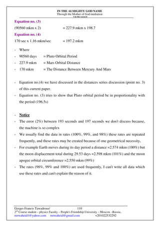 IN THE ALMIGHTY GOD NAME
Through the Mother of God mediation
I do this research
Gerges Francis Tawadrous/
2nd
Course student – physics Faculty – People's Friendship University – Moscow –Russia..
mrwaheid1@yahoo.com mrwaheid@gmail.com +201022532292
110
Equation no. (3)
(90560 mkm x 2) = 227.9 mkm x 198.7
Equation no. (4)
170 sec x 1.16 mkm/sec = 197.2 mkm
- Where
- 90560 days = Pluto Orbital Period
- 227.9 mkm = Mars Orbital Distance
- 170 mkm = The Distance Between Mercury And Mars
- Equation no.(4) we have discussed in the distances series discussion (point no. 3)
of this current paper.
- Equation no. (3) tries to show that Pluto orbital period be in proportionality with
the period (196.5s)
- Notice
- The error (2%) between 193 seconds and 197 seconds we don't discuss because,
the machine is so complex
- We usually find the data in rates (100%, 99%, and 98%) these rates are repeated
frequently, and these rates may be created because of one geometrical necessity,
- For example Earth moves during its day period a distance =2.574 mkm (100%) but
the moon displacement total during 29.53 days =2.598 mkm (101%) and the moon
apogee orbital circumference =2.550 mkm (99%)
- The rates (98%, 99% and 100%) are used frequently, I can't write all data which
use these rates and can't explain the reason of it.
 