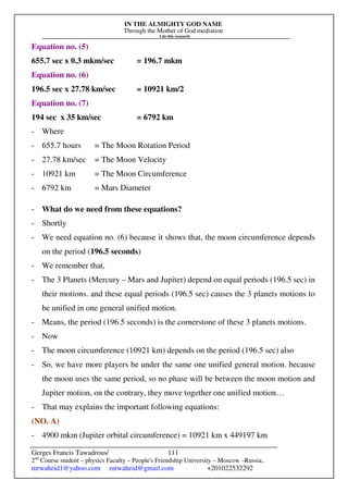 IN THE ALMIGHTY GOD NAME
Through the Mother of God mediation
I do this research
Gerges Francis Tawadrous/
2nd
Course student – physics Faculty – People's Friendship University – Moscow –Russia..
mrwaheid1@yahoo.com mrwaheid@gmail.com +201022532292
111
Equation no. (5)
655.7 sec x 0.3 mkm/sec = 196.7 mkm
Equation no. (6)
196.5 sec x 27.78 km/sec = 10921 km/2
Equation no. (7)
194 sec x 35 km/sec = 6792 km
- Where
- 655.7 hours = The Moon Rotation Period
- 27.78 km/sec = The Moon Velocity
- 10921 km = The Moon Circumference
- 6792 km = Mars Diameter
- What do we need from these equations?
- Shortly
- We need equation no. (6) because it shows that, the moon circumference depends
on the period (196.5 seconds)
- We remember that,
- The 3 Planets (Mercury – Mars and Jupiter) depend on equal periods (196.5 sec) in
their motions. and these equal periods (196.5 sec) causes the 3 planets motions to
be unified in one general unified motion.
- Means, the period (196.5 seconds) is the cornerstone of these 3 planets motions.
- Now
- The moon circumference (10921 km) depends on the period (196.5 sec) also
- So, we have more players be under the same one unified general motion. because
the moon uses the same period, so no phase will be between the moon motion and
Jupiter motion, on the contrary, they move together one unified motion…
- That may explains the important following equations:
(NO. A)
- 4900 mkm (Jupiter orbital circumference) = 10921 km x 449197 km
 