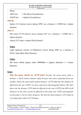 IN THE ALMIGHTY GOD NAME
Through the Mother of God mediation
I do this research
Gerges Francis Tawadrous/
2nd
Course student – physics Faculty – People's Friendship University – Moscow –Russia..
mrwaheid1@yahoo.com mrwaheid@gmail.com +201022532292
112
- Where
- 10921 km = The Moon Circumference
- 449197 km = Jupiter Circumference
(NO. B)
- Jupiter (13.1 km/sec) moves during 10921 sec a distance = 142984 km = Jupiter
diameter.
(NO. C)
- The moon (27.78 km/sec) moves during 5127 sec a distance = 142984 km =
Jupiter diameter.
- (where 5127 mkm = Jupiter Pluto distance)
- Notice
- Light supposed velocity (1.16mkm/sec) travels during 4900 sec a distance =
5678.1 mkm (Mars Pluto Distance)
- Notice
- The moon orbital apogee radius 406000km = 2jupiter diameters + 1 Saturn
Diameter.
Notice
- Why the moon velocity be =27.78 km/s? because the moon moves daily a
distance = Earth motion distance daily because they aren't separated from one
another. means the moon daily motion distance =2.574 mkm but this distance be
effected by the rate 1.0725. (we have referred to that frequently before). We don't
know why the distance 2.574 mkm be effected by the rate (1.0725) but 40% of all
distances in the solar system be effected by this same rate 1.0725 and appendix
no.1provides a list for these distances. By that the moon distance 2.574 mkm be
=2.4 mkm daily which =27.78 km/sec.
 
