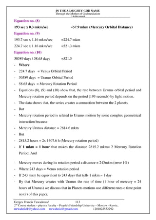 IN THE ALMIGHTY GOD NAME
Through the Mother of God mediation
I do this research
Gerges Francis Tawadrous/
2nd
Course student – physics Faculty – People's Friendship University – Moscow –Russia..
mrwaheid1@yahoo.com mrwaheid@gmail.com +201022532292
113
Equation no. (8)
193 sec x 0.3 mkm/sec =57.9 mkm (Mercury Orbital Distance)
Equation no. (9)
193.7 sec x 1.16 mkm/sec =224.7 mkm
224.7 sec x 1.16 mkm/sec =521.3 mkm
Equation no. (10)
30589 days / 58.65 days =521.3
- Where
- 224.7 days = Venus Orbital Period
- 30589 days = Uranus Orbital Period
- 58.65 days = Mercury Rotation Period
- Equations (8), (9) and (10) show that, the rate between Uranus orbital period and
Mercury rotation period depends on the period (193 seconds) by light motion.
- The data shows that, the series creates a connection between the 2 planets
- But
- Mercury rotation period is related to Uranus motion by some complex geometrical
interaction because
- Mercury Uranus distance = 2814.6 mkm
- But
- 2815.2 hours = 2x 1407.6 h (Mercury rotation period)
- If 1 mkm = 1 hour that makes the distance 2815.2 mkm= 2 Mercury Rotation
Period, And
- Mercury moves during its rotation period a distance = 243mkm (error 1%)
- Where 243 days = Venus rotation period
- If 243 mkm be equivalent to 243 days that tells 1 mkm = 1 day
- By that Mercury creates with Uranus the rate of time (1 hour of mercury = 24
hours of Uranus) we discuss that in Planets motions use different rates o time point
no.(7) of this paper.
 