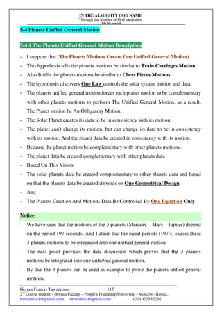 IN THE ALMIGHTY GOD NAME
Through the Mother of God mediation
I do this research
Gerges Francis Tawadrous/
2nd
Course student – physics Faculty – People's Friendship University – Moscow –Russia..
mrwaheid1@yahoo.com mrwaheid@gmail.com +201022532292
117
5-4 Planets Unified General Motion
5-4-1 The Planets Unified General Motion Description
- I suppose that (The Planets Motions Create One Unified General Motion)
- This hypothesis tells the planets motions be similar to Train Carriages Motion
- Also It tells the planets motions be similar to Chess Pieces Motions
- The hypothesis discovers One Law controls the solar system motion and data.
- The planets unified general motion forces each planet motion to be complementary
with other planets motions to perform The Unified General Motion. as a result,
The Planet motion be An Obligatory Motion.
- The Solar Planet creates its data to be in consistency with its motion.
- The planet can't change its motion, but can change its data to be in consistency
with its motion. And the planet data be created in consistency with its motion.
- Because the planet motion be complementary with other planets motions.
- The planet data be created complementary with other planets data
- Based On This Vision
- The solar planets data be created complementary to other planets data and based
on that the planets data be created depends on One Geometrical Design.
- And
- The Planets Creation And Motions Data Be Controlled By One Equation Only
Notice
- We have seen that the motions of the 3 planets (Mercury – Mars – Jupiter) depend
on the period 197 seconds. And I claim that the equal periods (197 s) causes these
3 planets motions to be integrated into one unified general motion.
- The next point provides the data discussion which proves that the 3 planets
motions be integrated into one unfio9ed general motion.
- By that the 3 planets can be used as example to prove the planets unfied general
motions.
 