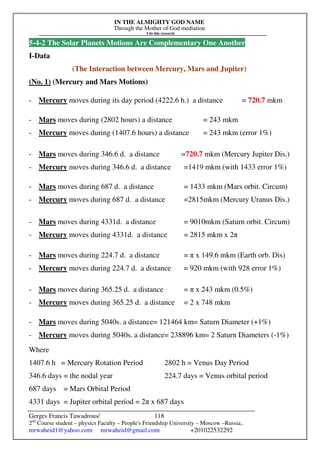 IN THE ALMIGHTY GOD NAME
Through the Mother of God mediation
I do this research
Gerges Francis Tawadrous/
2nd
Course student – physics Faculty – People's Friendship University – Moscow –Russia..
mrwaheid1@yahoo.com mrwaheid@gmail.com +201022532292
118
5-4-2 The Solar Planets Motions Are Complementary One Another
I-Data
(The Interaction between Mercury, Mars and Jupiter)
(No. 1) (Mercury and Mars Motions)
- Mercury moves during its day period (4222.6 h.) a distance = 720.7 mkm
- Mars moves during (2802 hours) a distance = 243 mkm
- Mercury moves during (1407.6 hours) a distance = 243 mkm (error 1%)
- Mars moves during 346.6 d. a distance =720.7 mkm (Mercury Jupiter Dis.)
- Mercury moves during 346.6 d. a distance =1419 mkm (with 1433 error 1%)
- Mars moves during 687 d. a distance = 1433 mkm (Mars orbit. Circum)
- Mercury moves during 687 d. a distance =2815mkm (Mercury Uranus Dis.)
- Mars moves during 4331d. a distance = 9010mkm (Saturn orbit. Circum)
- Mercury moves during 4331d. a distance = 2815 mkm x 2π
- Mars moves during 224.7 d. a distance = π x 149.6 mkm (Earth orb. Dis)
- Mercury moves during 224.7 d. a distance = 920 mkm (with 928 error 1%)
- Mars moves during 365.25 d. a distance = π x 243 mkm (0.5%)
- Mercury moves during 365.25 d. a distance = 2 x 748 mkm
- Mars moves during 5040s. a distance= 121464 km= Saturn Diameter (+1%)
- Mercury moves during 5040s. a distance= 238896 km= 2 Saturn Diameters (-1%)
Where
1407.6 h = Mercury Rotation Period 2802 h = Venus Day Period
346.6 days = the nodal year 224.7 days = Venus orbital period
687 days = Mars Orbital Period
4331 days = Jupiter orbital period = 2π x 687 days
 