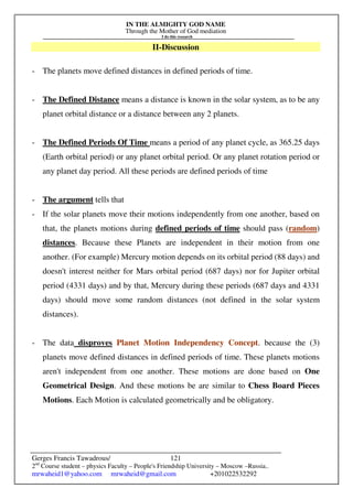 IN THE ALMIGHTY GOD NAME
Through the Mother of God mediation
I do this research
Gerges Francis Tawadrous/
2nd
Course student – physics Faculty – People's Friendship University – Moscow –Russia..
mrwaheid1@yahoo.com mrwaheid@gmail.com +201022532292
121
II-Discussion
- The planets move defined distances in defined periods of time.
- The Defined Distance means a distance is known in the solar system, as to be any
planet orbital distance or a distance between any 2 planets.
- The Defined Periods Of Time means a period of any planet cycle, as 365.25 days
(Earth orbital period) or any planet orbital period. Or any planet rotation period or
any planet day period. All these periods are defined periods of time
- The argument tells that
- If the solar planets move their motions independently from one another, based on
that, the planets motions during defined periods of time should pass (random)
distances. Because these Planets are independent in their motion from one
another. (For example) Mercury motion depends on its orbital period (88 days) and
doesn't interest neither for Mars orbital period (687 days) nor for Jupiter orbital
period (4331 days) and by that, Mercury during these periods (687 days and 4331
days) should move some random distances (not defined in the solar system
distances).
- The data disproves Planet Motion Independency Concept. because the (3)
planets move defined distances in defined periods of time. These planets motions
aren't independent from one another. These motions are done based on One
Geometrical Design. And these motions be are similar to Chess Board Pieces
Motions. Each Motion is calculated geometrically and be obligatory.
 