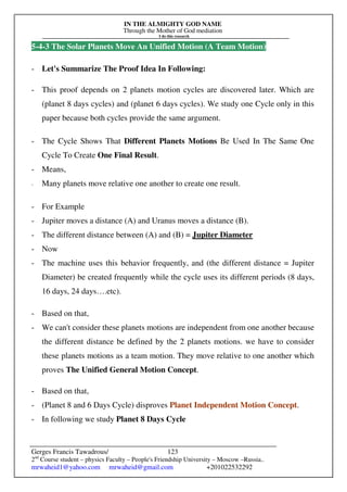 IN THE ALMIGHTY GOD NAME
Through the Mother of God mediation
I do this research
Gerges Francis Tawadrous/
2nd
Course student – physics Faculty – People's Friendship University – Moscow –Russia..
mrwaheid1@yahoo.com mrwaheid@gmail.com +201022532292
123
5-4-3 The Solar Planets Move An Unified Motion (A Team Motion)
- Let's Summarize The Proof Idea In Following:
- This proof depends on 2 planets motion cycles are discovered later. Which are
(planet 8 days cycles) and (planet 6 days cycles). We study one Cycle only in this
paper because both cycles provide the same argument.
- The Cycle Shows That Different Planets Motions Be Used In The Same One
Cycle To Create One Final Result.
- Means,
- Many planets move relative one another to create one result.
- For Example
- Jupiter moves a distance (A) and Uranus moves a distance (B).
- The different distance between (A) and (B) = Jupiter Diameter
- Now
- The machine uses this behavior frequently, and (the different distance = Jupiter
Diameter) be created frequently while the cycle uses its different periods (8 days,
16 days, 24 days….etc).
- Based on that,
- We can't consider these planets motions are independent from one another because
the different distance be defined by the 2 planets motions. we have to consider
these planets motions as a team motion. They move relative to one another which
proves The Unified General Motion Concept.
- Based on that,
- (Planet 8 and 6 Days Cycle) disproves Planet Independent Motion Concept.
- In following we study Planet 8 Days Cycle
 