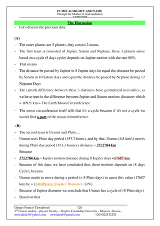 IN THE ALMIGHTY GOD NAME
Through the Mother of God mediation
I do this research
Gerges Francis Tawadrous/
2nd
Course student – physics Faculty – People's Friendship University – Moscow –Russia..
mrwaheid1@yahoo.com mrwaheid@gmail.com +201022532292
126
The Discussion
- Let's discuss the previous data
(A)
- The outer planets are 5 planets, they consist 2 teams,
- The first team is consisted of Jupiter, Saturn and Neptune, these 3 planets move
based on a cycle (8 days cycle) depends on Jupiter motion with the rate 80%,
- That means
- The distance be passed by Jupiter in 8 Jupiter days be equal the distance be passed
by Saturn in 10 Saturn days and equal the distance be passed by Neptune during 12
Neptune Days
- The (small) difference between these 3 distances have geometrical necessities, as
we have seen in the difference between Jupiter and Saturn motions distances which
= 10921 km = The Earth Moon Circumference
- The moon circumference itself tells that it's a cycle because if it's not a cycle we
would find a part of the moon circumference
(B)
- The second team is Uranus and Pluto….
- Uranus uses Pluto day period (153.3 hours), and by that, Uranus (6.8 km/s) moves
during Pluto day period (153.3 hours) a distance = 3752784 km
- Because
- 3752784 km = Jupiter motion distance during 8 Jupiter days +17687 km
- Because of this data, we have concluded that, these motions depends on (8 days
Cycle), because
- Uranus needs to move during a period (= 8 Pluto days) to cause this value (17687
km) be = (141496 km (Jupiter Diameter) (1%)
- Because of Jupiter diameter we conclude that Uranus has a cycle of (8 Pluto days)
- Based on that
 