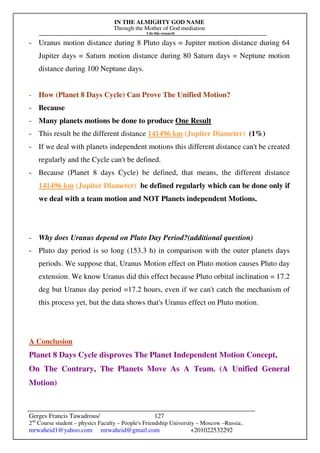 IN THE ALMIGHTY GOD NAME
Through the Mother of God mediation
I do this research
Gerges Francis Tawadrous/
2nd
Course student – physics Faculty – People's Friendship University – Moscow –Russia..
mrwaheid1@yahoo.com mrwaheid@gmail.com +201022532292
127
- Uranus motion distance during 8 Pluto days = Jupiter motion distance during 64
Jupiter days = Saturn motion distance during 80 Saturn days = Neptune motion
distance during 100 Neptune days.
- How (Planet 8 Days Cycle) Can Prove The Unified Motion?
- Because
- Many planets motions be done to produce One Result
- This result be the different distance 141496 km (Jupiter Diameter) (1%)
- If we deal with planets independent motions this different distance can't be created
regularly and the Cycle can't be defined.
- Because (Planet 8 days Cycle) be defined, that means, the different distance
141496 km (Jupiter Diameter) be defined regularly which can be done only if
we deal with a team motion and NOT Planets independent Motions.
- Why does Uranus depend on Pluto Day Period?(additional question)
- Pluto day period is so long (153.3 h) in comparison with the outer planets days
periods. We suppose that, Uranus Motion effect on Pluto motion causes Pluto day
extension. We know Uranus did this effect because Pluto orbital inclination = 17.2
deg but Uranus day period =17.2 hours, even if we can't catch the mechanism of
this process yet, but the data shows that's Uranus effect on Pluto motion.
A Conclusion
Planet 8 Days Cycle disproves The Planet Independent Motion Concept,
On The Contrary, The Planets Move As A Team. (A Unified General
Motion)
 