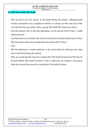 IN THE ALMIGHTY GOD NAME
Through the Mother of God mediation
I do this research
Gerges Francis Tawadrous/
2nd
Course student – physics Faculty – People's Friendship University – Moscow –Russia..
mrwaheid1@yahoo.com mrwaheid@gmail.com +201022532292
129
6-1 The Sun Circle The Earth
- The sun gives one face always to the Earth during the motion. although Earth
revolves around the sun a complete revolution, we always see the same face of the
sun, that tells the sun rotates with us giving The Earth The Same face always
- Can this motion refer to the Sun dependency on the period (365.25 days = Earth
orbital period)?
- Can that lead us to conclude, the sun be created after the Earth and because of that,
The Sun motion takes into consideration the period 365.25 days?
- Also
- The Sun Behavior is similar perfectly to the moon behavior, both give the same
face to the Earth during the motion.
- Why we accept that the moon be created after The Earth Creation but The Sun be
Created Before The Earth Creation? if the 2 behaviors are similar it may prove
both (the sun and the moon) be created after The Earth Creation.
 