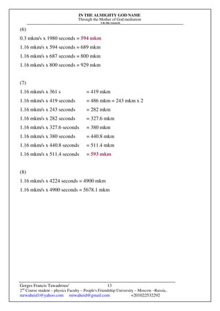 IN THE ALMIGHTY GOD NAME
Through the Mother of God mediation
I do this research
Gerges Francis Tawadrous/
2nd
Course student – physics Faculty – People's Friendship University – Moscow –Russia..
mrwaheid1@yahoo.com mrwaheid@gmail.com +201022532292
13
(6)
0.3 mkm/s x 1980 seconds = 594 mkm
1.16 mkm/s x 594 seconds = 689 mkm
1.16 mkm/s x 687 seconds = 800 mkm
1.16 mkm/s x 800 seconds = 929 mkm
(7)
1.16 mkm/s x 361 s = 419 mkm
1.16 mkm/s x 419 seconds = 486 mkm = 243 mkm x 2
1.16 mkm/s x 243 seconds = 282 mkm
1.16 mkm/s x 282 seconds = 327.6 mkm
1.16 mkm/s x 327.6 seconds = 380 mkm
1.16 mkm/s x 380 seconds = 440.8 mkm
1.16 mkm/s x 440.8 seconds = 511.4 mkm
1.16 mkm/s x 511.4 seconds = 593 mkm
(8)
1.16 mkm/s x 4224 seconds = 4900 mkm
1.16 mkm/s x 4900 seconds = 5678.1 mkm
 