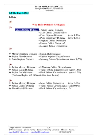 IN THE ALMIGHTY GOD NAME
Through the Mother of God mediation
I do this research
Gerges Francis Tawadrous/
2nd
Course student – physics Faculty – People's Friendship University – Moscow –Russia..
mrwaheid1@yahoo.com mrwaheid@gmail.com +201022532292
130
6-2 The Rate 1.0725
I- Data
(A)
Why These Distances Are Equal?
(1)
Saturn Orbital Distance = Saturn Uranus Distance
= Mars Orbital Circumference
= Pluto Neptune Distance (error 1.5%)
= Pluto eccentricity Distance (error 1.5%)
= Neptune Orbital Distance/π
= Uranus Orbital Distance /2
= Mercury Jupiter Distance x 2
(2)
 Mercury Neptune Distance = Saturn Pluto Distance
 Jupiter Pluto Distance = Uranus Neptune Circumference
 Earth Neptune Distance = Mercury Saturn Circumference (error 0.5%)
(3)
 Jupiter Mercury Distance = 2 Mercury Orbital Circumference
 Jupiter Venus Distance = Venus Orbital Circumference (error 1.5%)
 Jupiter Earth Distance = Earth Orbital Circumference (error 1.2%)
(Earth and Jupiter at 2 different sides from the sun)
(4)
 Jupiter Mercury Distance = Mars Orbital Distance x π (error 0.6%)
 Jupiter Uranus Distance = Venus Jupiter Circumference (error 0.8%)
 Pluto Orbital Distance = Earth Orbital Circumference x 2π
 
