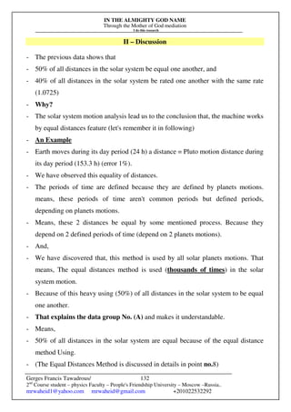 IN THE ALMIGHTY GOD NAME
Through the Mother of God mediation
I do this research
Gerges Francis Tawadrous/
2nd
Course student – physics Faculty – People's Friendship University – Moscow –Russia..
mrwaheid1@yahoo.com mrwaheid@gmail.com +201022532292
132
II – Discussion
- The previous data shows that
- 50% of all distances in the solar system be equal one another, and
- 40% of all distances in the solar system be rated one another with the same rate
(1.0725)
- Why?
- The solar system motion analysis lead us to the conclusion that, the machine works
by equal distances feature (let's remember it in following)
- An Example
- Earth moves during its day period (24 h) a distance = Pluto motion distance during
its day period (153.3 h) (error 1%).
- We have observed this equality of distances.
- The periods of time are defined because they are defined by planets motions.
means, these periods of time aren't common periods but defined periods,
depending on planets motions.
- Means, these 2 distances be equal by some mentioned process. Because they
depend on 2 defined periods of time (depend on 2 planets motions).
- And,
- We have discovered that, this method is used by all solar planets motions. That
means, The equal distances method is used (thousands of times) in the solar
system motion.
- Because of this heavy using (50%) of all distances in the solar system to be equal
one another.
- That explains the data group No. (A) and makes it understandable.
- Means,
- 50% of all distances in the solar system are equal because of the equal distance
method Using.
- (The Equal Distances Method is discussed in details in point no.8)
 