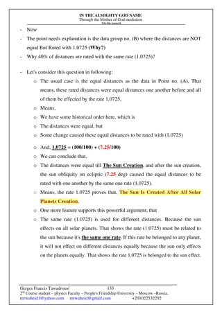 IN THE ALMIGHTY GOD NAME
Through the Mother of God mediation
I do this research
Gerges Francis Tawadrous/
2nd
Course student – physics Faculty – People's Friendship University – Moscow –Russia..
mrwaheid1@yahoo.com mrwaheid@gmail.com +201022532292
133
- Now
- The point needs explanation is the data group no. (B) where the distances are NOT
equal But Rated with 1.0725 (Why?)
- Why 40% of distances are rated with the same rate (1.0725)?
- Let's consider this question in following:
o The usual case is the equal distances as the data in Point no. (A), That
means, these rated distances were equal distances one another before and all
of them be effected by the rate 1.0725,
o Means,
o We have some historical order here, which is
o The distances were equal, but
o Some change caused these equal distances to be rated with (1.0725)
o And, 1.0725 = (100/100) + (7.25/100)
o We can conclude that,
o The distances were equal till The Sun Creation, and after the sun creation,
the sun obliquity on ecliptic (7.25 deg) caused the equal distances to be
rated with one another by the same one rate (1.0725).
o Means, the rate 1.0725 proves that, The Sun Is Created After All Solar
Planets Creation.
o One more feature supports this powerful argument, that
o The same rate (1.0725) is used for different distances. Because the sun
effects on all solar planets. That shows the rate (1.0725) must be related to
the sun because it's the same one rate. If this rate be belonged to any planet,
it will not effect on different distances equally because the sun only effects
on the planets equally. That shows the rate 1.0725 is belonged to the sun effect.
 