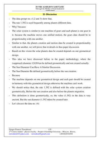 IN THE ALMIGHTY GOD NAME
Through the Mother of God mediation
I do this research
Gerges Francis Tawadrous/
2nd
Course student – physics Faculty – People's Friendship University – Moscow –Russia..
mrwaheid1@yahoo.com mrwaheid@gmail.com +201022532292
135
II- Discussion
- The data groups no. (1,2 and 3) show that,
- The rate 1.392 is used frequently among planets different data.
- Why? because
- The solar system is similar to one machine of gears and each planet is one gear in
it. because the machine moves one unified motion, the gears data should be in
proportionality with one another.
- Similar to that, the planets creation and motion data be created in proportionality
with one another. we will prove that in details in thus paper discussion.
- Based on this vision the solar planets data be created depends on one geometrical
design.
- This idea we have discussed before in the paper methodology, where the
(supposed) diameter 12430 km be defined geometrically and not created actually
- The Sun Diameter Can Have A Similar Discussion.
- The Sun Diameter Be defined geometrically before the sun creation.
- Because
- The machine depends on one geometrical design and each part should be created
in harmony with this geometrical design otherwise the machine can't work.
- We should notice that, the rate 1.392 is defined with the solar system creation
geometrically, Before the sun creation and also before the planets migration.
- This definition is done geometrically, so, the value (1.392) in the data is very
ancient. But the sun diameter (1.392 mkm) be created later.
- Let's discuss the data no. (4)
 