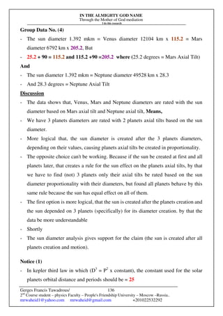 IN THE ALMIGHTY GOD NAME
Through the Mother of God mediation
I do this research
Gerges Francis Tawadrous/
2nd
Course student – physics Faculty – People's Friendship University – Moscow –Russia..
mrwaheid1@yahoo.com mrwaheid@gmail.com +201022532292
136
Group Data No. (4)
- The sun diameter 1.392 mkm = Venus diameter 12104 km x 115.2 = Mars
diameter 6792 km x 205.2, But
- 25.2 + 90 = 115.2 and 115.2 +90 =205.2 where (25.2 degrees = Mars Axial Tilt)
And
- The sun diameter 1.392 mkm = Neptune diameter 49528 km x 28.3
- And 28.3 degrees = Neptune Axial Tilt
Discussion
- The data shows that, Venus, Mars and Neptune diameters are rated with the sun
diameter based on Mars axial tilt and Neptune axial tilt, Means,
- We have 3 planets diameters are rated with 2 planets axial tilts based on the sun
diameter.
- More logical that, the sun diameter is created after the 3 planets diameters,
depending on their values, causing planets axial tilts be created in proportionality.
- The opposite choice can't be working. Because if the sun be created at first and all
planets later, that creates a rule for the sun effect on the planets axial tilts, by that
we have to find (not) 3 planets only their axial tilts be rated based on the sun
diameter proportionality with their diameters, but found all planets behave by this
same rule because the sun has equal effect on all of them.
- The first option is more logical, that the sun is created after the planets creation and
the sun depended on 3 planets (specifically) for its diameter creation. by that the
data be more understandable
- Shortly
- The sun diameter analysis gives support for the claim (the sun is created after all
planets creation and motion).
Notice (1)
- In kepler third law in which (D3
= P2
x constant), the constant used for the solar
planets orbital distance and periods should be = 25
 