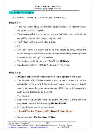IN THE ALMIGHTY GOD NAME
Through the Mother of God mediation
I do this research
Gerges Francis Tawadrous/
2nd
Course student – physics Faculty – People's Friendship University – Moscow –Russia..
mrwaheid1@yahoo.com mrwaheid@gmail.com +201022532292
137
6-4 The Sun Rays Analysis
- Let's Summarize The Sun Rays Creation Idea In Following:
(Point No. A)
o The Solar Planets Move One Unified General Motion. This Idea we discuss
and prove clearly in this paper.
o The planets unified general motion causes to unify the planets velocities in
one unifies velocity = the planets velocities total.
o The 9 planets velocities total =176 km/sec,
o But
o The Earth moon is a player and its velocity should be added, where the
moon velocity be considered = Earth velocity because they aren't separated
from one another through their motions.
o The 10 planets velocities total be 176 +29.8 =205.8 km/s
o Based on this velocity (205.8 km/s) the sun rays be created
(Point No. B)
o 10921 km (The Moon Circumference) x 86400 Seconds = 940 mkm
o This Equation tells. If Earth revolves around the sun a complete revolution
(=940 mkm = Earth Orbital Circumference) in one solar day only (86400
sec), in this case, the moon circumference (10921 km) will be equal the
Earth motion distance during 1 second.
o But, because
o Earth revolves around the sun in one year (=365.25 days), so this equation
may refer to a rate of time is used by The Sun herself.
o Let's use this idea as a hypothesis. where
o 1 Day Of The Sun Motion = 365.25 Days Of Earth Motion
o We suppose that's The Sun Rate Of Time
 