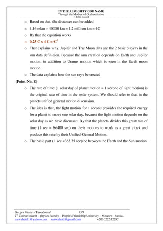 IN THE ALMIGHTY GOD NAME
Through the Mother of God mediation
I do this research
Gerges Francis Tawadrous/
2nd
Course student – physics Faculty – People's Friendship University – Moscow –Russia..
mrwaheid1@yahoo.com mrwaheid@gmail.com +201022532292
139
o Based on that, the distances can be added
o 1.16 mkm + 40080 km = 1.2 million km = 4C
o By that the equation works
o 0.25 C x 4 C = C2
o That explains why, Jupiter and The Moon data are the 2 basic players in the
sun data definition. Because the sun creation depends on Earth and Jupiter
motion. in addition to Uranus motion which is seen in the Earth moon
motion.
o The data explains how the sun rays be created
(Point No. E)
o The rate of time (1 solar day of planet motion = 1 second of light motion) is
the original rate of time in the solar system. We should refer to that in the
planets unified general motion discussion.
o The idea is that, the light motion for 1 second provides the required energy
for a planet to move one solar day, because the light motion depends on the
solar day as we have discussed. By that the planets divides this great rate of
time (1 sec = 86400 sec) on their motions to work as a great clock and
produce this rate by their Unified General Motion.
o The basic part (1 sec =365.25 sec) be between the Earth and the Sun motion.
 