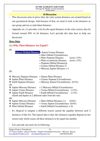 IN THE ALMIGHTY GOD NAME
Through the Mother of God mediation
I do this research
Gerges Francis Tawadrous/
2nd
Course student – physics Faculty – People's Friendship University – Moscow –Russia..
mrwaheid1@yahoo.com mrwaheid@gmail.com +201022532292
14
II-Discussion
- This discussion aims to prove that, the solar system distances are created based on
one geometrical design. And because of that, we need to look at the distances as
one group and not as individual distances
- Appendix no. (1) provides a list for the equal distances in the solar system, they be
formed around 50% of all distances. Let's provide this data here to help our
discussion
More Data
(A) (Why These Distances Are Equal?)
(1)
Saturn Orbital Distance = Saturn Uranus Distance
= Mars Orbital Circumference
= Pluto Neptune Distance (error 1.5%)
= Pluto eccentricity Distance (error 1.5%)
= Neptune Orbital Distance/π
= Uranus Orbital Distance /2
= Mercury Jupiter Distance x 2
(2)
 Mercury Neptune Distance = Saturn Pluto Distance
 Jupiter Pluto Distance = Uranus Neptune Circumference
 Earth Neptune Distance = Mercury Saturn Circumference (0.5%)
(3)
 Jupiter Mercury Distance = 2 Mercury Orbital Circumference
 Jupiter Venus Distance = Venus Orbital Circumference (1.5%)
 Jupiter Earth Distance = Earth Orbital Circumference (1.2%)
(Earth and Jupiter at 2 different sides from the sun)
(4)
 Jupiter Mercury Distance = Mars Orbital Distance x π (0.6%)
 Jupiter Uranus Distance = Venus Jupiter Circumference (0.8%)
 Pluto Orbital Distance = Earth Orbital Circumference x 2π
- It's illogical to imagine a different reason caused the equality between each 2
distances of this list. The logical idea is that, this distances equality depend on one
reason only which causes all these distances to be equal one another.
- Let's provide one more list in following
 