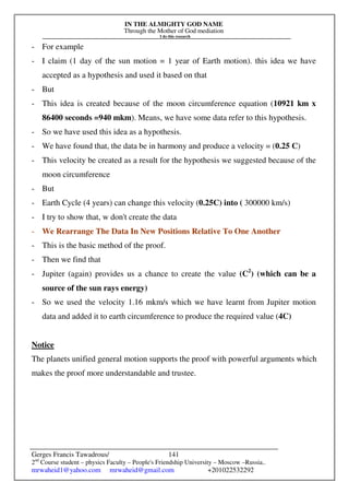 IN THE ALMIGHTY GOD NAME
Through the Mother of God mediation
I do this research
Gerges Francis Tawadrous/
2nd
Course student – physics Faculty – People's Friendship University – Moscow –Russia..
mrwaheid1@yahoo.com mrwaheid@gmail.com +201022532292
141
- For example
- I claim (1 day of the sun motion = 1 year of Earth motion). this idea we have
accepted as a hypothesis and used it based on that
- But
- This idea is created because of the moon circumference equation (10921 km x
86400 seconds =940 mkm). Means, we have some data refer to this hypothesis.
- So we have used this idea as a hypothesis.
- We have found that, the data be in harmony and produce a velocity = (0.25 C)
- This velocity be created as a result for the hypothesis we suggested because of the
moon circumference
- But
- Earth Cycle (4 years) can change this velocity (0.25C) into ( 300000 km/s)
- I try to show that, w don't create the data
- We Rearrange The Data In New Positions Relative To One Another
- This is the basic method of the proof.
- Then we find that
- Jupiter (again) provides us a chance to create the value (C2
) (which can be a
source of the sun rays energy)
- So we used the velocity 1.16 mkm/s which we have learnt from Jupiter motion
data and added it to earth circumference to produce the required value (4C)
Notice
The planets unified general motion supports the proof with powerful arguments which
makes the proof more understandable and trustee.
 