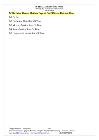 IN THE ALMIGHTY GOD NAME
Through the Mother of God mediation
I do this research
Gerges Francis Tawadrous/
2nd
Course student – physics Faculty – People's Friendship University – Moscow –Russia..
mrwaheid1@yahoo.com mrwaheid@gmail.com +201022532292
142
7- The Solar Planets Motions Depend On Different Rates of Time
7-1 Preface
7-2 Earth And Pluto Rate Of Time
7-3 Mercury Motion Rate Of Time
7-4 Saturn Motion Rate Of Time
7-5 Uranus And Jupiter Rate Of Time
 