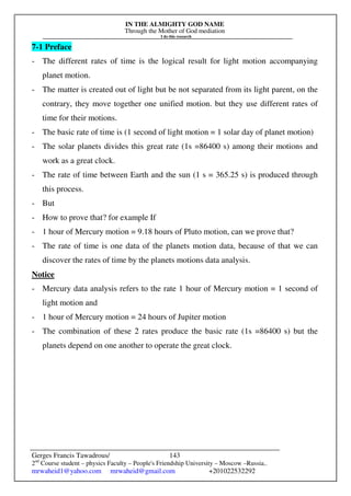 IN THE ALMIGHTY GOD NAME
Through the Mother of God mediation
I do this research
Gerges Francis Tawadrous/
2nd
Course student – physics Faculty – People's Friendship University – Moscow –Russia..
mrwaheid1@yahoo.com mrwaheid@gmail.com +201022532292
143
7-1 Preface
- The different rates of time is the logical result for light motion accompanying
planet motion.
- The matter is created out of light but be not separated from its light parent, on the
contrary, they move together one unified motion. but they use different rates of
time for their motions.
- The basic rate of time is (1 second of light motion = 1 solar day of planet motion)
- The solar planets divides this great rate (1s =86400 s) among their motions and
work as a great clock.
- The rate of time between Earth and the sun (1 s = 365.25 s) is produced through
this process.
- But
- How to prove that? for example If
- 1 hour of Mercury motion = 9.18 hours of Pluto motion, can we prove that?
- The rate of time is one data of the planets motion data, because of that we can
discover the rates of time by the planets motions data analysis.
Notice
- Mercury data analysis refers to the rate 1 hour of Mercury motion = 1 second of
light motion and
- 1 hour of Mercury motion = 24 hours of Jupiter motion
- The combination of these 2 rates produce the basic rate (1s =86400 s) but the
planets depend on one another to operate the great clock.
 