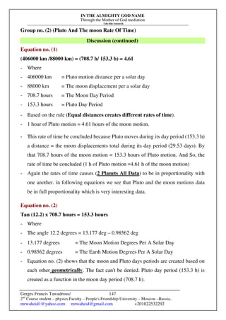 IN THE ALMIGHTY GOD NAME
Through the Mother of God mediation
I do this research
Gerges Francis Tawadrous/
2nd
Course student – physics Faculty – People's Friendship University – Moscow –Russia..
mrwaheid1@yahoo.com mrwaheid@gmail.com +201022532292
147
Group no. (2) (Pluto And The moon Rate Of Time)
Discussion (continued)
Equation no. (1)
(406000 km /88000 km) = (708.7 h/ 153.3 h) = 4.61
- Where
- 406000 km = Pluto motion distance per a solar day
- 88000 km = The moon displacement per a solar day
- 708.7 hours = The Moon Day Period
- 153.3 hours = Pluto Day Period
- Based on the rule (Equal distances creates different rates of time).
- 1 hour of Pluto motion = 4.61 hours of the moon motion.
- This rate of time be concluded because Pluto moves during its day period (153.3 h)
a distance = the moon displacements total during its day period (29.53 days). By
that 708.7 hours of the moon motion = 153.3 hours of Pluto motion. And So, the
rate of time be concluded (1 h of Pluto motion =4.61 h of the moon motion)
- Again the rates of time causes (2 Planets All Data) to be in proportionality with
one another. in following equations we see that Pluto and the moon motions data
be in full proportionality which is very interesting data.
Equation no. (2)
Tan (12.2) x 708.7 hours = 153.3 hours
- Where
- The angle 12.2 degrees = 13.177 deg – 0.98562 deg
- 13.177 degrees = The Moon Motion Degrees Per A Solar Day
- 0.98562 degrees = The Earth Motion Degrees Per A Solar Day
- Equation no. (2) shows that the moon and Pluto days periods are created based on
each other geometrically. The fact can't be denied. Pluto day period (153.3 h) is
created as a function in the moon day period (708.7 h).
 