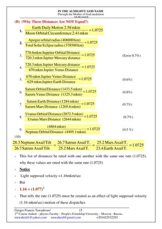 IN THE ALMIGHTY GOD NAME
Through the Mother of God mediation
I do this research
Gerges Francis Tawadrous/
2nd
Course student – physics Faculty – People's Friendship University – Moscow –Russia..
mrwaheid1@yahoo.com mrwaheid@gmail.com +201022532292
15
(B) (Why These Distances Are NOT Equal?)
1. 0725
.
1
mkm
2.41
nce
Circumfere
Orbital
Moon
mkm
2.58
Motion
Daily
Earth
=
2. 1.0725
km)
(378500
radius
Eclipse
Solar
Total
km)
(406000
radius
orbital
Apogee
=
3. 0725
.
1
distance
Mercury
Jupiter
mkm
720.3
Distance
Orbital
Juppiter
mkm
6
.
778
= (Error 0.7%)
4. 1.0725
Distance
Venus
Jupiter
mkm
670
distance
Mercury
Jupiter
mkm
720.3
=
5. 1.0725
Distance
Earth
Jupiter
mkm
629
Distance
Venus
Jupiter
mkm
670
= (0.6%)
6. 1.0725
mkm)
(1325.3
Distance
Venus
Sarurn
mkm)
(1433.5
Distance
Orbital
Saturn
= (0.8%)
7. 1.0725
mkm)
(1205.6
Distance
Mars
Sarurn
mkm)
(1284
Distance
Earth
Saturn
= (0.7%)
8. 1.0725
mkm)
(2644
Distance
Mars
Uranus
mkm)
(2872.5
Distance
Orbital
Uranus
= (0.7%)
9. 1.0725
mkm)
(4495.1
Distance
Orbital
Neptune
mkm)
(4864
= (0.5 %)
(10)
- This list of distances be rated with one another with the same one rate (1.0725).
why these values are rated with the same rate (1.0725)
- Notice
- Light supposed velocity =1.16mkm/sec
- But
- 1.16 = (1.077)2
- That tells the rate (1.0725) must be created as an effect of light supposed velocity
(1.16 mkm/sec) motion of these dispatches
0725
.
1
T.
Axail
Earth
23.4
T.
Axail
Mars
25.2
T.
Axail
Mars
25.2
T.
Axail
Satrun
26.7
Tilt
Axail
Satrun
26.7
Tilt
Axail
Neptune
28.3
=
=
=
 