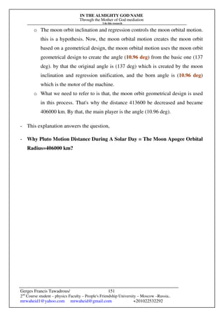 IN THE ALMIGHTY GOD NAME
Through the Mother of God mediation
I do this research
Gerges Francis Tawadrous/
2nd
Course student – physics Faculty – People's Friendship University – Moscow –Russia..
mrwaheid1@yahoo.com mrwaheid@gmail.com +201022532292
151
o The moon orbit inclination and regression controls the moon orbital motion.
this is a hypothesis. Now, the moon orbital motion creates the moon orbit
based on a geometrical design, the moon orbital motion uses the moon orbit
geometrical design to create the angle (10.96 deg) from the basic one (137
deg). by that the original angle is (137 deg) which is created by the moon
inclination and regression unification, and the born angle is (10.96 deg)
which is the motor of the machine.
o What we need to refer to is that, the moon orbit geometrical design is used
in this process. That's why the distance 413600 be decreased and became
406000 km. By that, the main player is the angle (10.96 deg).
- This explanation answers the question,
- Why Pluto Motion Distance During A Solar Day = The Moon Apogee Orbital
Radius=406000 km?
 