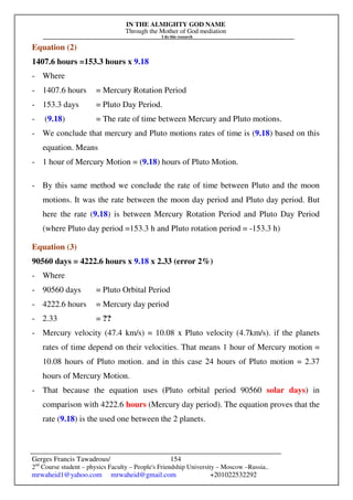 IN THE ALMIGHTY GOD NAME
Through the Mother of God mediation
I do this research
Gerges Francis Tawadrous/
2nd
Course student – physics Faculty – People's Friendship University – Moscow –Russia..
mrwaheid1@yahoo.com mrwaheid@gmail.com +201022532292
154
Equation (2)
1407.6 hours =153.3 hours x 9.18
- Where
- 1407.6 hours = Mercury Rotation Period
- 153.3 days = Pluto Day Period.
- (9.18) = The rate of time between Mercury and Pluto motions.
- We conclude that mercury and Pluto motions rates of time is (9.18) based on this
equation. Means
- 1 hour of Mercury Motion = (9.18) hours of Pluto Motion.
- By this same method we conclude the rate of time between Pluto and the moon
motions. It was the rate between the moon day period and Pluto day period. But
here the rate (9.18) is between Mercury Rotation Period and Pluto Day Period
(where Pluto day period =153.3 h and Pluto rotation period = -153.3 h)
Equation (3)
90560 days = 4222.6 hours x 9.18 x 2.33 (error 2%)
- Where
- 90560 days = Pluto Orbital Period
- 4222.6 hours = Mercury day period
- 2.33 = ??
- Mercury velocity (47.4 km/s) = 10.08 x Pluto velocity (4.7km/s). if the planets
rates of time depend on their velocities. That means 1 hour of Mercury motion =
10.08 hours of Pluto motion. and in this case 24 hours of Pluto motion = 2.37
hours of Mercury Motion.
- That because the equation uses (Pluto orbital period 90560 solar days) in
comparison with 4222.6 hours (Mercury day period). The equation proves that the
rate (9.18) is the used one between the 2 planets.
 