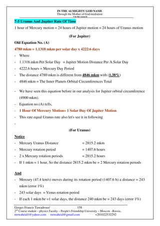 IN THE ALMIGHTY GOD NAME
Through the Mother of God mediation
I do this research
Gerges Francis Tawadrous/
2nd
Course student – physics Faculty – People's Friendship University – Moscow –Russia..
mrwaheid1@yahoo.com mrwaheid@gmail.com +201022532292
158
7-5 Uranus And Jupiter Rate Of Time
1 hour of Mercury motion = 24 hours of Jupiter motion = 24 hours of Uranus motion
(For Jupiter)
Old Equation No. (A)
4780 mkm = 1.1318 mkm per solar day x 4222.6 days
- Where
- 1.1318 mkm Per Solar Day = Jupiter Motion Distance Per A Solar Day
- 4222.6 hours = Mercury Day Period
- The distance 4780 mkm is different from 4846 mkm with (1.38%)
- 4846 mkm = The Inner Planets Orbital Circumferences Total
- We have seen this equation before in our analysis for Jupiter orbital circumference
(4900 mkm).
- Equation no.(A) tells,
- 1 Hour Of Mercury Motion= 1 Solar Day Of Jupiter Motion.
- This rate equal Uranus rate also let's see it in following
-
(For Uranus)
Notice
- Mercury Uranus Distance = 2815.2 mkm
- Mercury rotation period = 1407.6 hours
- 2 x Mercury rotation periods = 2815.2 hours
- If 1 mkm = 1 hour, So the distance 2815.2 mkm be = 2 Mercury rotation periods
And
- Mercury (47.4 km/s) moves during its rotation period (1407.6 h) a distance = 243
mkm (error 1%)
- 243 solar days = Venus rotation period
- If each 1 mkm be =1 solar days, the distance 240 mkm be = 243 days (error 1%)
 