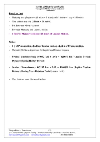 IN THE ALMIGHTY GOD NAME
Through the Mother of God mediation
I do this research
Gerges Francis Tawadrous/
2nd
Course student – physics Faculty – People's Friendship University – Moscow –Russia..
mrwaheid1@yahoo.com mrwaheid@gmail.com +201022532292
159
Based on that
- Mercury as a player uses (1 mkm = 1 hour) and (1 mkm = 1 day =24 hours)
- That creates the rate (1 hour = 24 hours)
- But between whom? Almost
- Between Mercury and Uranus, means
- 1 hour of Mercury Motion =24 hours of Uranus Motion.
Notice
- 1 h of Pluto motion=2.62 h of Jupiter motion =2.62 h of Uranus motion.
- The rate 2.62 is so important for Jupiter and Uranus because
- Uranus Circumference 160592 km x 2.62 = 421056 km (Uranus Motion
Distance During Its Day Period)
- Jupiter Circumference 449197 km x 2.62 = 1160000 km (Jupiter Motion
Distance During Mars Rotation Period) (error 1.4%)
- This data we have discussed before.
 